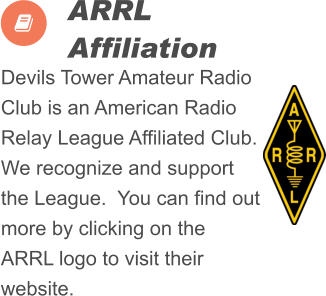 Devils Tower Amateur Radio Club is an American Radio Relay League Affiliated Club.  We recognize and support the League.  You can find out more by clicking on the ARRL logo to visit their website.          ARRL  Affiliation  