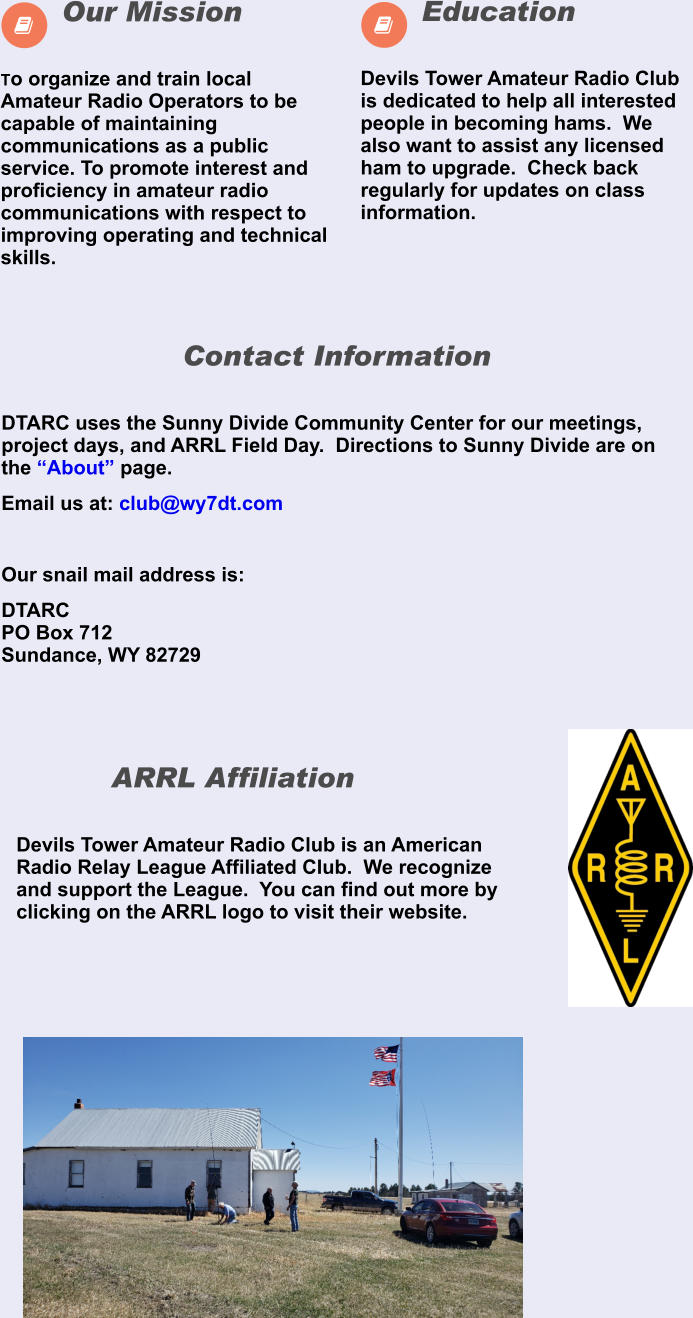  Devils Tower Amateur Radio Club is dedicated to help all interested people in becoming hams.  We also want to assist any licensed ham to upgrade.  Check back regularly for updates on class information.      Education   To organize and train local Amateur Radio Operators to be capable of maintaining communications as a public service. To promote interest and proficiency in amateur radio communications with respect to improving operating and technical skills.       Our Mission  Devils Tower Amateur Radio Club is an American Radio Relay League Affiliated Club.  We recognize and support the League.  You can find out more by clicking on the ARRL logo to visit their website.        ARRL Affiliation  DTARC uses the Sunny Divide Community Center for our meetings, project days, and ARRL Field Day.  Directions to Sunny Divide are on the “About” page. Email us at: club@wy7dt.com  Our snail mail address is: DTARCPO Box 712Sundance, WY 82729        Contact Information